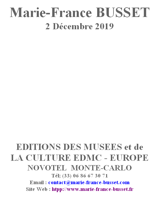 
Marie-France BUSSET 
2 Décembre 2019











EDITIONS DES MUSEES et de 
LA CULTURE EDMC - EUROPE
NOVOTEL  MONTE-CARLO
Tél; (33) 06 86 67 30 71
Email : contact@marie-france-busset.com
Site Web : htpp://www.marie-france-busset.fr