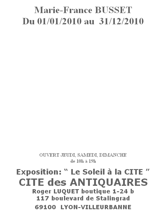 
Marie-France BUSSET
Du 01/01/2010 au  31/12/2010
















OUVERT JEUDI, SAMEDI, DIMANCHE
de 10h à 19h


Exposition: “ Le Soleil à la CITE ”
CITE des ANTIQUAIRES
Roger LUQUET boutique 1-24 b
117 boulevard de Stalingrad

69100  LYON-VILLEURBANNE
